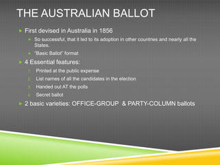 THE AUSTRALIAN BALLOT
 First devised in Australia in 1856
    So successful, that it led to its adoption in other countries and nearly all the
        States.
    “Basic Ballot” format

 4 Essential features:
   1.   Printed at the public expense
   2.   List names of all the candidates in the election
   3.   Handed out AT the polls
   4.   Secret ballot
 2 basic varieties: OFFICE-GROUP & PARTY-COLUMN ballots
 