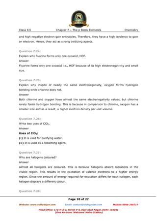 Class XII

Chapter 7 – The p Block Elements

Chemistry

and high negative electron gain enthalpies. Therefore, they have a high tendency to gain
an electron. Hence, they act as strong oxidizing agents.

Question 7.24:
Explain why fluorine forms only one oxoacid, HOF.
Answer
Fluorine forms only one oxoacid i.e., HOF because of its high electronegativity and small
size.

Question 7.25:
Explain why inspite of nearly the same electronegativity, oxygen forms hydrogen
bonding while chlorine does not.
Answer
Both chlorine and oxygen have almost the same electronegativity values, but chlorine
rarely forms hydrogen bonding. This is because in comparison to chlorine, oxygen has a
smaller size and as a result, a higher electron density per unit volume.

Question 7.26:
Write two uses of ClO2.
Answer
Uses of ClO2:
(i) It is used for purifying water.
(ii) It is used as a bleaching agent.

Question 7.27:
Why are halogens coloured?
Answer
Almost all halogens are coloured. This is because halogens absorb radiations in the
visible region. This results in the excitation of valence electrons to a higher energy
region. Since the amount of energy required for excitation differs for each halogen, each
halogen displays a different colour.

Question 7.28:
Page 10 of 27
Website: www.vidhyarjan.com

Email: contact@vidhyarjan.com

Mobile: 9999 249717

Head Office: 1/3-H-A-2, Street # 6, East Azad Nagar, Delhi-110051
(One Km from ‘Welcome’ Metro Station)

 
