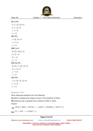 Class XII

Chapter 7 – The p Block Elements

Chemistry

(i) H3PO3

(ii) PCl3

(iii) Ca3P2

(iv) Na3PO4

(v) POF3

Question 7.32:
Write balanced equations for the following:
(i) NaCl is heated with sulphuric acid in the presence of MnO2.
(ii) Chlorine gas is passed into a solution of NaI in water.
Answer
(i)
(ii)
Page 12 of 27
Website: www.vidhyarjan.com

Email: contact@vidhyarjan.com

Mobile: 9999 249717

Head Office: 1/3-H-A-2, Street # 6, East Azad Nagar, Delhi-110051
(One Km from ‘Welcome’ Metro Station)

 