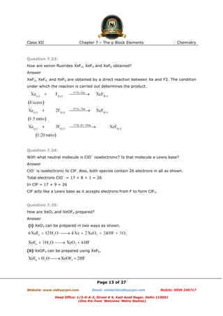 Class XII

Chapter 7 – The p Block Elements

Chemistry

Question 7.33:
How are xenon fluorides XeF2, XeF4 and XeF6 obtained?
Answer
XeF2, XeF4, and XeF6 are obtained by a direct reaction between Xe and F2. The condition
under which the reaction is carried out determines the product.

Question 7.34:
With what neutral molecule is ClO− isoelectronic? Is that molecule a Lewis base?
Answer
ClO− is isoelectronic to ClF. Also, both species contain 26 electrons in all as shown.
Total electrons ClO− = 17 + 8 + 1 = 26
In ClF = 17 + 9 = 26
ClF acts like a Lewis base as it accepts electrons from F to form ClF3.

Question 7.35:
How are XeO3 and XeOF4 prepared?
Answer
(i) XeO3 can be prepared in two ways as shown.

(ii) XeOF4 can be prepared using XeF6.

Page 13 of 27
Website: www.vidhyarjan.com

Email: contact@vidhyarjan.com

Mobile: 9999 249717

Head Office: 1/3-H-A-2, Street # 6, East Azad Nagar, Delhi-110051
(One Km from ‘Welcome’ Metro Station)

 