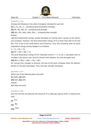 Class XII

Chapter 7 – The p Block Elements

Chemistry

Question 7.36:
Arrange the following in the order of property indicated for each set:
(i) F2, Cl2, Br2, I2 - increasing bond dissociation enthalpy.
(ii) HF, HCl, HBr, HI - increasing acid strength.
(iii) NH3, PH3, AsH3, SbH3, BiH3 − increasing base strength.
Answer
(i) Bond dissociation energy usually decreases on moving down a group as the atomic
size increases. However, the bond dissociation energy of F2 is lower than that of Cl2 and
Br2. This is due to the small atomic size of fluorine. Thus, the increasing order for bond
dissociation energy among halogens is as follows:
I2 < F2 < Br2 < Cl2
(ii) HF < HCl < HBr < HI
The bond dissociation energy of H-X molecules where X = F, Cl, Br, I, decreases with an
increase in the atomic size. Since H-I bond is the weakest, HI is the strongest acid.
(iii) BiH3 ≤ SbH3 < AsH3 < PH3 < NH3
On moving from nitrogen to bismuth, the size of the atom increases while the electron
density on the atom decreases. Thus, the basic strength decreases.

Question 7.37:
Which one of the following does not exist?
(i) XeOF4 (ii) NeF2
(iii) XeF2 (iv) XeF6
Answer
NeF2 does not exist.

Question 7.38:
Give the formula and describe the structure of a noble gas species which is isostructural
with:
(i)
(ii)
(iii)

Page 14 of 27
Website: www.vidhyarjan.com

Email: contact@vidhyarjan.com

Mobile: 9999 249717

Head Office: 1/3-H-A-2, Street # 6, East Azad Nagar, Delhi-110051
(One Km from ‘Welcome’ Metro Station)

 