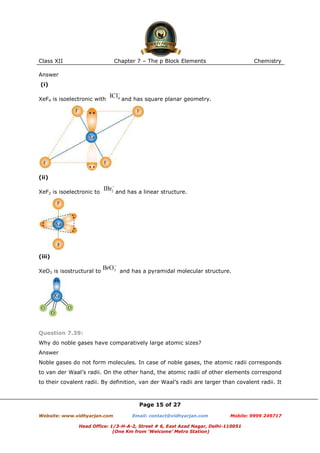 Class XII

Chapter 7 – The p Block Elements

Chemistry

Answer
(i)
XeF4 is isoelectronic with

and has square planar geometry.

(ii)
XeF2 is isoelectronic to

and has a linear structure.

(iii)
XeO3 is isostructural to

and has a pyramidal molecular structure.

Question 7.39:
Why do noble gases have comparatively large atomic sizes?
Answer
Noble gases do not form molecules. In case of noble gases, the atomic radii corresponds
to van der Waal’s radii. On the other hand, the atomic radii of other elements correspond
to their covalent radii. By definition, van der Waal’s radii are larger than covalent radii. It

Page 15 of 27
Website: www.vidhyarjan.com

Email: contact@vidhyarjan.com

Mobile: 9999 249717

Head Office: 1/3-H-A-2, Street # 6, East Azad Nagar, Delhi-110051
(One Km from ‘Welcome’ Metro Station)

 