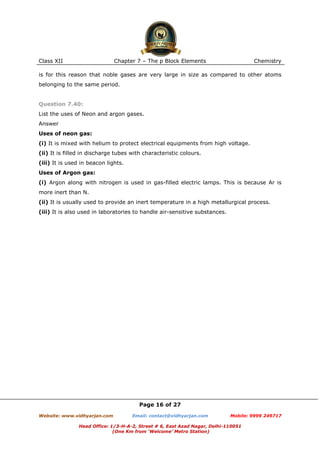 Class XII

Chapter 7 – The p Block Elements

Chemistry

is for this reason that noble gases are very large in size as compared to other atoms
belonging to the same period.

Question 7.40:
List the uses of Neon and argon gases.
Answer
Uses of neon gas:
(i) It is mixed with helium to protect electrical equipments from high voltage.
(ii) It is filled in discharge tubes with characteristic colours.
(iii) It is used in beacon lights.
Uses of Argon gas:
(i) Argon along with nitrogen is used in gas-filled electric lamps. This is because Ar is
more inert than N.
(ii) It is usually used to provide an inert temperature in a high metallurgical process.
(iii) It is also used in laboratories to handle air-sensitive substances.

Page 16 of 27
Website: www.vidhyarjan.com

Email: contact@vidhyarjan.com

Mobile: 9999 249717

Head Office: 1/3-H-A-2, Street # 6, East Azad Nagar, Delhi-110051
(One Km from ‘Welcome’ Metro Station)

 