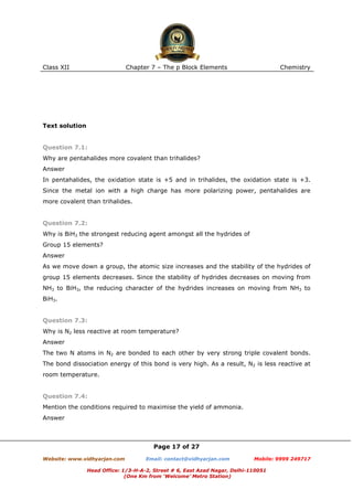 Class XII

Chapter 7 – The p Block Elements

Chemistry

Text solution

Question 7.1:
Why are pentahalides more covalent than trihalides?
Answer
In pentahalides, the oxidation state is +5 and in trihalides, the oxidation state is +3.
Since the metal ion with a high charge has more polarizing power, pentahalides are
more covalent than trihalides.

Question 7.2:
Why is BiH3 the strongest reducing agent amongst all the hydrides of
Group 15 elements?
Answer
As we move down a group, the atomic size increases and the stability of the hydrides of
group 15 elements decreases. Since the stability of hydrides decreases on moving from
NH3 to BiH3, the reducing character of the hydrides increases on moving from NH3 to
BiH3.

Question 7.3:
Why is N2 less reactive at room temperature?
Answer
The two N atoms in N2 are bonded to each other by very strong triple covalent bonds.
The bond dissociation energy of this bond is very high. As a result, N2 is less reactive at
room temperature.

Question 7.4:
Mention the conditions required to maximise the yield of ammonia.
Answer

Page 17 of 27
Website: www.vidhyarjan.com

Email: contact@vidhyarjan.com

Mobile: 9999 249717

Head Office: 1/3-H-A-2, Street # 6, East Azad Nagar, Delhi-110051
(One Km from ‘Welcome’ Metro Station)

 