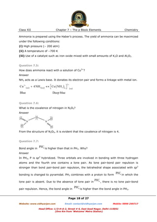 Class XII

Chapter 7 – The p Block Elements

Chemistry

Ammonia is prepared using the Haber’s process. The yield of ammonia can be maximized
under the following conditions:
(i) High pressure (∼ 200 atm)
(ii) A temperature of ∼700 K
(iii) Use of a catalyst such as iron oxide mixed with small amounts of K2O and Al2O3

Question 7.5:
How does ammonia react with a solution of Cu2+?
Answer
NH3 acts as a Lewis base. It donates its electron pair and forms a linkage with metal ion.

Question 7.6:
What is the covalence of nitrogen in N2O5?
Answer

From the structure of N2O5, it is evident that the covalence of nitrogen is 4.

Question 7.7:
Bond angle in

is higher than that in PH3. Why?

Answer
In PH3, P is sp3 hybridized. Three orbitals are involved in bonding with three hydrogen
atoms and the fourth one contains a lone pair. As lone pair-bond pair repulsion is
stronger than bond pair-bond pair repulsion, the tetrahedral shape associated with sp3
bonding is changed to pyramidal. PH3 combines with a proton to form
lone pair is absent. Due to the absence of lone pair in
pair repulsion. Hence, the bond angle in

in which the

, there is no lone pair-bond

is higher than the bond angle in PH3.

Page 18 of 27
Website: www.vidhyarjan.com

Email: contact@vidhyarjan.com

Mobile: 9999 249717

Head Office: 1/3-H-A-2, Street # 6, East Azad Nagar, Delhi-110051
(One Km from ‘Welcome’ Metro Station)

 