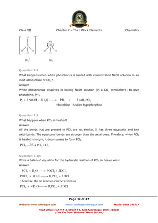 Class XII

Chapter 7 – The p Block Elements

Chemistry

Question 7.8:
What happens when white phosphorus is heated with concentrated NaOH solution in an
inert atmosphere of CO2?
Answer
White phosphorous dissolves in boiling NaOH solution (in a CO2 atmosphere) to give
phosphine, PH3.

Question 7.9:
What happens when PCl5 is heated?
Answer
All the bonds that are present in PCl5 are not similar. It has three equatorial and two
axial bonds. The equatorial bonds are stronger than the axial ones. Therefore, when PCl5
is heated strongly, it decomposes to form PCl3.

Question 7.10:
Write a balanced equation for the hydrolytic reaction of PCl5 in heavy water.
Answer

Page 19 of 27
Website: www.vidhyarjan.com

Email: contact@vidhyarjan.com

Mobile: 9999 249717

Head Office: 1/3-H-A-2, Street # 6, East Azad Nagar, Delhi-110051
(One Km from ‘Welcome’ Metro Station)

 