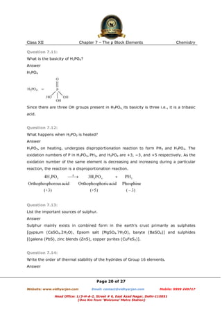Class XII

Chapter 7 – The p Block Elements

Chemistry

Question 7.11:
What is the basicity of H3PO4?
Answer
H3PO4

Since there are three OH groups present in H3PO4, its basicity is three i.e., it is a tribasic
acid.

Question 7.12:
What happens when H3PO3 is heated?
Answer
H3PO3, on heating, undergoes disproportionation reaction to form PH3 and H3PO4. The
oxidation numbers of P in H3PO3, PH3, and H3PO4 are +3, −3, and +5 respectively. As the
oxidation number of the same element is decreasing and increasing during a particular
reaction, the reaction is a disproportionation reaction.

Question 7.13:
List the important sources of sulphur.
Answer
Sulphur mainly exists in combined form in the earth’s crust primarily as sulphates
[gypsum (CaSO4.2H2O), Epsom salt (MgSO4.7H2O), baryte (BaSO4)] and sulphides
[(galena (PbS), zinc blends (ZnS), copper pyrites (CuFeS2)].

Question 7.14:
Write the order of thermal stability of the hydrides of Group 16 elements.
Answer

Page 20 of 27
Website: www.vidhyarjan.com

Email: contact@vidhyarjan.com

Mobile: 9999 249717

Head Office: 1/3-H-A-2, Street # 6, East Azad Nagar, Delhi-110051
(One Km from ‘Welcome’ Metro Station)

 