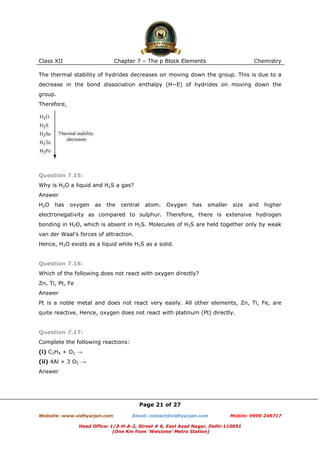 Class XII

Chapter 7 – The p Block Elements

Chemistry

The thermal stability of hydrides decreases on moving down the group. This is due to a
decrease in the bond dissociation enthalpy (H−E) of hydrides on moving down the
group.
Therefore,

Question 7.15:
Why is H2O a liquid and H2S a gas?
Answer
H2O

has

oxygen

as

the

central

atom.

Oxygen

has

smaller

size

and

higher

electronegativity as compared to sulphur. Therefore, there is extensive hydrogen
bonding in H2O, which is absent in H2S. Molecules of H2S are held together only by weak
van der Waal’s forces of attraction.
Hence, H2O exists as a liquid while H2S as a solid.

Question 7.16:
Which of the following does not react with oxygen directly?
Zn, Ti, Pt, Fe
Answer
Pt is a noble metal and does not react very easily. All other elements, Zn, Ti, Fe, are
quite reactive. Hence, oxygen does not react with platinum (Pt) directly.

Question 7.17:
Complete the following reactions:
(i) C2H4 + O2 →
(ii) 4Al + 3 O2 →
Answer

Page 21 of 27
Website: www.vidhyarjan.com

Email: contact@vidhyarjan.com

Mobile: 9999 249717

Head Office: 1/3-H-A-2, Street # 6, East Azad Nagar, Delhi-110051
(One Km from ‘Welcome’ Metro Station)

 