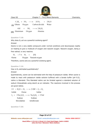 Class XII

Chapter 7 – The p Block Elements

Chemistry

(i)

(ii)

Question 7.18:
Why does O3 act as a powerful oxidising agent?
Answer
Ozone is not a very stable compound under normal conditions and decomposes readily
on heating to give a molecule of oxygen and nascent oxygen. Nascent oxygen, being a
free radical, is very reactive.

Therefore, ozone acts as a powerful oxidising agent.

Question 7.19:
How is O3 estimated quantitatively?
Answer
Quantitatively, ozone can be estimated with the help of potassium iodide. When ozone is
made to react with potassium iodide solution buffered with a borate buffer (pH 9.2),
iodine is liberated. This liberated iodine can be titrated against a standard solution of
sodium thiosulphate using starch as an indicator. The reactions involved in the process
are given below.

Question 7.20:

Page 22 of 27
Website: www.vidhyarjan.com

Email: contact@vidhyarjan.com

Mobile: 9999 249717

Head Office: 1/3-H-A-2, Street # 6, East Azad Nagar, Delhi-110051
(One Km from ‘Welcome’ Metro Station)

 