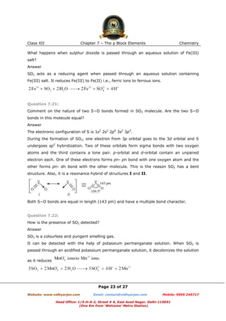 Class XII

Chapter 7 – The p Block Elements

Chemistry

What happens when sulphur dioxide is passed through an aqueous solution of Fe(III)
salt?
Answer
SO2 acts as a reducing agent when passed through an aqueous solution containing
Fe(III) salt. It reduces Fe(III) to Fe(II) i.e., ferric ions to ferrous ions.

Question 7.21:
Comment on the nature of two S−O bonds formed in SO2 molecule. Are the two S−O
bonds in this molecule equal?
Answer
The electronic configuration of S is 1s2 2s2 2p6 3s2 3p4.
During the formation of SO2, one electron from 3p orbital goes to the 3d orbital and S
undergoes sp2 hybridization. Two of these orbitals form sigma bonds with two oxygen
atoms and the third contains a lone pair. p-orbital and d-orbital contain an unpaired
electron each. One of these electrons forms pπ- pπ bond with one oxygen atom and the
other forms pπ- dπ bond with the other molecule. This is the reason SO2 has a bent
structure. Also, it is a resonance hybrid of structures I and II.

Both S−O bonds are equal in length (143 pm) and have a multiple bond character.

Question 7.22:
How is the presence of SO2 detected?
Answer
SO2 is a colourless and pungent smelling gas.
It can be detected with the help of potassium permanganate solution. When SO2 is
passed through an acidified potassium permanganate solution, it decolonizes the solution
as it reduces

Page 23 of 27
Website: www.vidhyarjan.com

Email: contact@vidhyarjan.com

Mobile: 9999 249717

Head Office: 1/3-H-A-2, Street # 6, East Azad Nagar, Delhi-110051
(One Km from ‘Welcome’ Metro Station)

 