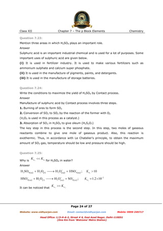 Class XII

Chapter 7 – The p Block Elements

Chemistry

Question 7.23:
Mention three areas in which H2SO4 plays an important role.
Answer
Sulphuric acid is an important industrial chemical and is used for a lot of purposes. Some
important uses of sulphuric acid are given below.
(i) It is used in fertilizer industry. It is used to make various fertilizers such as
ammonium sulphate and calcium super phosphate.
(ii) It is used in the manufacture of pigments, paints, and detergents.
(iii) It is used in the manufacture of storage batteries.

Question 7.24:
Write the conditions to maximize the yield of H2SO4 by Contact process.
Answer
Manufacture of sulphuric acid by Contact process involves three steps.
1. Burning of ores to form SO2
2. Conversion of SO2 to SO3 by the reaction of the former with O2
(V2O5 is used in this process as a catalyst.)
3. Absorption of SO3 in H2SO4 to give oleum (H2S2O7)
The key step in this process is the second step. In this step, two moles of gaseous
reactants combine to give one mole of gaseous product. Also, this reaction is
exothermic. Thus, in accordance with Le Chatelier’s principle, to obtain the maximum
amount of SO3 gas, temperature should be low and pressure should be high.

Question 7.25:
Why is

for H2SO4 in water?

Answer

It can be noticed that

Page 24 of 27
Website: www.vidhyarjan.com

Email: contact@vidhyarjan.com

Mobile: 9999 249717

Head Office: 1/3-H-A-2, Street # 6, East Azad Nagar, Delhi-110051
(One Km from ‘Welcome’ Metro Station)

 