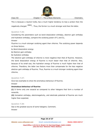 Class XII

Chapter 7 – The p Block Elements

Chemistry

This is because a neutral H2SO4 has a much higher tendency to lose a proton than the
negatively charged

. Thus, the former is a much stronger acid than the latter.

Question 7.26:
Considering the parameters such as bond dissociation enthalpy, electron gain enthalpy
and hydration enthalpy, compare the oxidising power of F2 and Cl2.
Answer
Fluorine is a much stronger oxidizing agent than chlorine. The oxidizing power depends
on three factors.
1. Bond dissociation energy
2. Electron gain enthalpy
3. Hydration enthalpy
The electron gain enthalpy of chlorine is more negative than that of fluorine. However,
the bond dissociation energy of fluorine is much lesser than that of chlorine. Also,
because of its small size, the hydration energy of fluorine is much higher than that of
chlorine. Therefore, the latter two factors more than compensate for the less negative
electron gain enthalpy of fluorine. Thus, fluorine is a much stronger oxidizing agent than
chlorine.

Question 7.27:
Give two examples to show the anomalous behaviour of fluorine.
Answer
Anomalous behaviour of fluorine
(i) It forms only one oxoacid as compared to other halogens that form a number of
oxoacids.
(ii) Ionisation enthalpy, electronegativity, and electrode potential of fluorine are much
higher than expected.

Question 7.28:
Sea is the greatest source of some halogens. Comment.
Answer

Page 25 of 27
Website: www.vidhyarjan.com

Email: contact@vidhyarjan.com

Mobile: 9999 249717

Head Office: 1/3-H-A-2, Street # 6, East Azad Nagar, Delhi-110051
(One Km from ‘Welcome’ Metro Station)

 