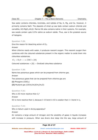 Class XII

Chapter 7 – The p Block Elements

Chemistry

Sea water contains chlorides, bromides, and iodides of Na, K, Mg, and Ca. However, it
primarily contains NaCl. The deposits of dried up sea beds contain sodium chloride and
carnallite, KCl.MgCl2.6H2O. Marine life also contains iodine in their systems. For example,
sea weeds contain upto 0.5% iodine as sodium iodide. Thus, sea is the greatest source
of halogens.

Question 7.29:
Give the reason for bleaching action of Cl2.
Answer
When chlorine reacts with water, it produces nascent oxygen. This nascent oxygen then
combines with the coloured substances present in the organic matter to oxide them into
colourless substances.

Coloured substances + [O] → Oxidized colourless substance

Question 7.30:
Name two poisonous gases which can be prepared from chlorine gas.
Answer
Two poisonous gases that can be prepared from chlorine gas are
(i) Phosgene (COCl2)
(ii) Mustard gas (ClCH2CH2SCH2CH2Cl)

Question 7.31:
Why is ICl more reactive than I2?
Answer
ICl is more reactive than I2 because I−Cl bond in ICl is weaker than I−I bond in I2.

Question 7.32:
Why is helium used in diving apparatus?
Answer
Air contains a large amount of nitrogen and the solubility of gases in liquids increases
with increase in pressure. When sea divers dive deep into the sea, large amount of

Page 26 of 27
Website: www.vidhyarjan.com

Email: contact@vidhyarjan.com

Mobile: 9999 249717

Head Office: 1/3-H-A-2, Street # 6, East Azad Nagar, Delhi-110051
(One Km from ‘Welcome’ Metro Station)

 