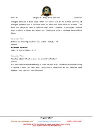 Class XII

Chapter 7 – The p Block Elements

Chemistry

nitrogen dissolves in their blood. When they come back to the surface, solubility of
nitrogen decreases and it separates from the blood and forms small air bubbles. This
leads to a dangerous medical condition called bends. Therefore, air in oxygen cylinders
used for diving is diluted with helium gas. This is done as He is sparingly less soluble in
blood.

Question 7.33:
Balance the following equation: XeF6 + H2O → XeO2F2 + HF
Answer
Balanced equation
XeF6 + 2 H2O → XeO2F2 + 4 HF

Question 7.34:
Why has it been difficult to study the chemistry of radon?
Answer
It is difficult to study the chemistry of radon because it is a radioactive substance having
a half-life of only 3.82 days. Also, compounds of radon such as RnF2 have not been
isolated. They have only been identified.

Page 27 of 27
Website: www.vidhyarjan.com

Email: contact@vidhyarjan.com

Mobile: 9999 249717

Head Office: 1/3-H-A-2, Street # 6, East Azad Nagar, Delhi-110051
(One Km from ‘Welcome’ Metro Station)

 