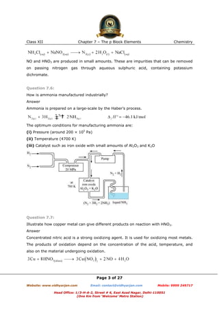 Class XII

Chapter 7 – The p Block Elements

Chemistry

NO and HNO3 are produced in small amounts. These are impurities that can be removed
on passing nitrogen gas through aqueous sulphuric acid, containing potassium
dichromate.

Question 7.6:
How is ammonia manufactured industrially?
Answer
Ammonia is prepared on a large-scale by the Haber’s process.

The optimum conditions for manufacturing ammonia are:
(i) Pressure (around 200 × 105 Pa)
(ii) Temperature (4700 K)
(iii) Catalyst such as iron oxide with small amounts of Al2O3 and K2O

Question 7.7:
Illustrate how copper metal can give different products on reaction with HNO3.
Answer
Concentrated nitric acid is a strong oxidizing agent. It is used for oxidizing most metals.
The products of oxidation depend on the concentration of the acid, temperature, and
also on the material undergoing oxidation.

Page 3 of 27
Website: www.vidhyarjan.com

Email: contact@vidhyarjan.com

Mobile: 9999 249717

Head Office: 1/3-H-A-2, Street # 6, East Azad Nagar, Delhi-110051
(One Km from ‘Welcome’ Metro Station)

 