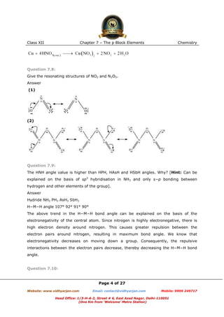 Class XII

Chapter 7 – The p Block Elements

Chemistry

Question 7.8:
Give the resonating structures of NO2 and N2O5.
Answer
(1)

(2)

Question 7.9:
The HNH angle value is higher than HPH, HAsH and HSbH angles. Why? [Hint: Can be
explained on the basis of sp3 hybridisation in NH3 and only s−p bonding between
hydrogen and other elements of the group].
Answer
Hydride NH3 PH3 AsH3 SbH3
H−M−H angle 107° 92° 91° 90°
The above trend in the H−M−H bond angle can be explained on the basis of the
electronegativity of the central atom. Since nitrogen is highly electronegative, there is
high electron density around nitrogen. This causes greater repulsion between the
electron pairs around nitrogen, resulting in maximum bond angle. We know that
electronegativity decreases on moving down a group. Consequently, the repulsive
interactions between the electron pairs decrease, thereby decreasing the H−M−H bond
angle.

Question 7.10:

Page 4 of 27
Website: www.vidhyarjan.com

Email: contact@vidhyarjan.com

Mobile: 9999 249717

Head Office: 1/3-H-A-2, Street # 6, East Azad Nagar, Delhi-110051
(One Km from ‘Welcome’ Metro Station)

 
