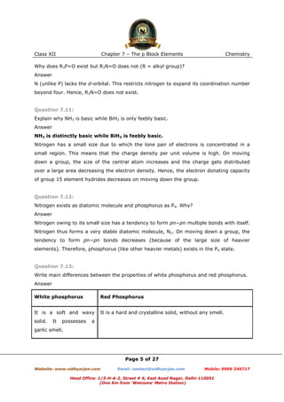 Class XII

Chapter 7 – The p Block Elements

Chemistry

Why does R3P=O exist but R3N=O does not (R = alkyl group)?
Answer
N (unlike P) lacks the d-orbital. This restricts nitrogen to expand its coordination number
beyond four. Hence, R3N=O does not exist.

Question 7.11:
Explain why NH3 is basic while BiH3 is only feebly basic.
Answer
NH3 is distinctly basic while BiH3 is feebly basic.
Nitrogen has a small size due to which the lone pair of electrons is concentrated in a
small region. This means that the charge density per unit volume is high. On moving
down a group, the size of the central atom increases and the charge gets distributed
over a large area decreasing the electron density. Hence, the electron donating capacity
of group 15 element hydrides decreases on moving down the group.

Question 7.12:
Nitrogen exists as diatomic molecule and phosphorus as P4. Why?
Answer
Nitrogen owing to its small size has a tendency to form pπ−pπ multiple bonds with itself.
Nitrogen thus forms a very stable diatomic molecule, N2. On moving down a group, the
tendency to form pπ−pπ bonds decreases (because of the large size of heavier
elements). Therefore, phosphorus (like other heavier metals) exists in the P4 state.

Question 7.13:
Write main differences between the properties of white phosphorus and red phosphorus.
Answer
White phosphorus

Red Phosphorus

It is a soft and waxy

It is a hard and crystalline solid, without any smell.

solid.

It

possesses

a

garlic smell.

Page 5 of 27
Website: www.vidhyarjan.com

Email: contact@vidhyarjan.com

Mobile: 9999 249717

Head Office: 1/3-H-A-2, Street # 6, East Azad Nagar, Delhi-110051
(One Km from ‘Welcome’ Metro Station)

 