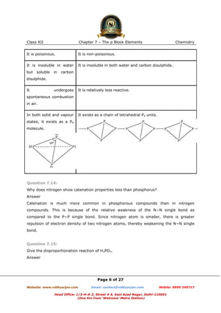 Class XII

Chapter 7 – The p Block Elements

It is poisonous.

It is non-poisonous.

It is insoluble in water

It is insoluble in both water and carbon disulphide.

but

soluble

in

Chemistry

carbon

disulphide.
It

undergoes

It is relatively less reactive.

spontaneous combustion
in air.
In both solid and vapour

It exists as a chain of tetrahedral P4 units.

states, it exists as a P4
molecule.

Question 7.14:
Why does nitrogen show catenation properties less than phosphorus?
Answer
Catenation is much more common in phosphorous compounds than in nitrogen
compounds. This is because of the relative weakness of the N−N single bond as
compared to the P−P single bond. Since nitrogen atom is smaller, there is greater
repulsion of electron density of two nitrogen atoms, thereby weakening the N−N single
bond.

Question 7.15:
Give the disproportionation reaction of H3PO3.
Answer

Page 6 of 27
Website: www.vidhyarjan.com

Email: contact@vidhyarjan.com

Mobile: 9999 249717

Head Office: 1/3-H-A-2, Street # 6, East Azad Nagar, Delhi-110051
(One Km from ‘Welcome’ Metro Station)

 