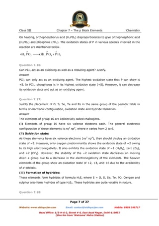 Class XII

Chapter 7 – The p Block Elements

Chemistry

On heating, orthophosphorus acid (H3PO3) disproportionates to give orthophosphoric acid
(H3PO4) and phosphine (PH3). The oxidation states of P in various species involved in the
reaction are mentioned below.

Question 7.16:
Can PCl5 act as an oxidising as well as a reducing agent? Justify.
Answer
PCl5 can only act as an oxidizing agent. The highest oxidation state that P can show is
+5. In PCl5, phosphorus is in its highest oxidation state (+5). However, it can decrease
its oxidation state and act as an oxidizing agent.

Question 7.17:
Justify the placement of O, S, Se, Te and Po in the same group of the periodic table in
terms of electronic configuration, oxidation state and hydride formation.
Answer
The elements of group 16 are collectively called chalcogens.
(i) Elements of group 16 have six valence electrons each. The general electronic
configuration of these elements is ns2 np4, where n varies from 2 to 6.
(ii) Oxidation state:
As these elements have six valence electrons (ns2 np4), they should display an oxidation
state of −2. However, only oxygen predominantly shows the oxidation state of −2 owing
to its high electronegativity. It also exhibits the oxidation state of −1 (H2O2), zero (O2),
and +2 (OF2). However, the stability of the −2 oxidation state decreases on moving
down a group due to a decrease in the electronegativity of the elements. The heavier
elements of the group show an oxidation state of +2, +4, and +6 due to the availability
of d-orbitals.
(iii) Formation of hydrides:
These elements form hydrides of formula H2E, where E = O, S, Se, Te, PO. Oxygen and
sulphur also form hydrides of type H2E2. These hydrides are quite volatile in nature.

Question 7.18:

Page 7 of 27
Website: www.vidhyarjan.com

Email: contact@vidhyarjan.com

Mobile: 9999 249717

Head Office: 1/3-H-A-2, Street # 6, East Azad Nagar, Delhi-110051
(One Km from ‘Welcome’ Metro Station)

 
