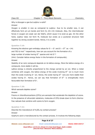 Class XII

Chapter 7 – The p Block Elements

Chemistry

Why is dioxygen a gas but sulphur a solid?
Answer
Oxygen is smaller in size as compared to sulphur. Due to its smaller size, it can
effectively form pπ−pπ bonds and form O2 (O==O) molecule. Also, the intermolecular
forces in oxygen are weak van der Wall’s, which cause it to exist as gas. On the other
hand, sulphur does not form M2 molecule but exists as a puckered structure held
together by strong covalent bonds. Hence, it is a solid.

Question 7.19:
Knowing the electron gain enthalpy values for O → O− and O → O2− as −141
and 702 kJ mol−1 respectively, how can you account for the formation of a
large number of oxides having O2− species and not O−?
(Hint: Consider lattice energy factor in the formation of compounds).
Answer
Stability of an ionic compound depends on its lattice energy. More the lattice energy of a
compound, more stable it will be.
Lattice energy is directly proportional to the charge carried by an ion. When a metal
combines with oxygen, the lattice energy of the oxide involving O2− ion is much more
than the oxide involving O− ion. Hence, the oxide having O2− ions are more stable than
oxides having O−. Hence, we can say that formation of O2− is energetically more
favourable than formation of O−.

Question 7.20:
Which aerosols deplete ozone?
Answer
Freons or chlorofluorocarbons (CFCs) are aerosols that accelerate the depletion of ozone.
In the presence of ultraviolet radiations, molecules of CFCs break down to form chlorinefree radicals that combine with ozone to form oxygen.

Question 7.21:
Describe the manufacture of H2SO4 by contact process?
Answer
Sulphuric acid is manufactured by the contact process. It involves the following steps:
Page 8 of 27
Website: www.vidhyarjan.com

Email: contact@vidhyarjan.com

Mobile: 9999 249717

Head Office: 1/3-H-A-2, Street # 6, East Azad Nagar, Delhi-110051
(One Km from ‘Welcome’ Metro Station)

 