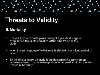 Threats to Validity
6. Mortality

•   It refers to loss of participants during the post-test stage or
    even during the implementation of the time frame of the
    study

•   when the same group of individuals is studied over a long period of
    time.

•   By the time a follow-up study is conducted on the same group,
    some members may have dropped out or may refuse to cooperate
    further in the study.
 