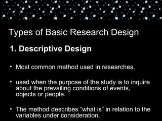 Types of Basic Research Design
1. Descriptive Design

• Most common method used in researches.

• used when the purpose of the study is to inquire
  about the prevailing conditions of events,
  objects or people.

• The method describes “what is” in relation to the
  variables under consideration.
 