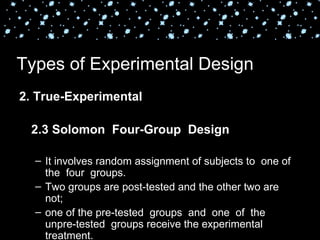 Types of Experimental Design
2. True-Experimental

 2.3 Solomon Four-Group Design

  – It involves random assignment of subjects to one of
    the four groups.
  – Two groups are post-tested and the other two are
    not;
  – one of the pre-tested groups and one of the
    unpre-tested groups receive the experimental
    treatment.
 