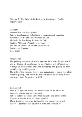 Chapter 7: The Role of the Patient in Continuous Quality
Improvement
Contents
Introduction and background
Patient involvement in healthcare improvement overview
Rationale for Patient Involvement in CQI
Methods for Involving Patients in CQI
Factors Affecting Patient Involvement
The MAPR Model of Patient Involvement
Partners to Owners
Conclusion
Introduction
The primary function of health systems is to care for the health
and wellbeing of populations in an effective and efficient way.
A range of mechanisms exist for measuring the quality of care
provided by health systems
The role of the patient, family, and caregivers is much less clear
History, policy, and causality are conflicted on the role of and
outcomes from the patient in CQI
Background
Most CQI systems value the involvement of the client in
systemic change and development
Patient safety inquiries show that patients and carers often
flagged problems first but were ignored
These inquiries were not isolated to one part of the health
system – problems are diverse in type and location of
 
