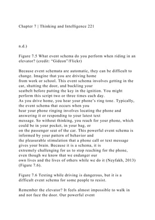 Chapter 7 | Thinking and Intelligence 221
n.d.)
Figure 7.5 What event schema do you perform when riding in an
elevator? (credit: “Gideon”/Flickr)
Because event schemata are automatic, they can be difficult to
change. Imagine that you are driving home
from work or school. This event schema involves getting in the
car, shutting the door, and buckling your
seatbelt before putting the key in the ignition. You might
perform this script two or three times each day.
As you drive home, you hear your phone’s ring tone. Typically,
the event schema that occurs when you
hear your phone ringing involves locating the phone and
answering it or responding to your latest text
message. So without thinking, you reach for your phone, which
could be in your pocket, in your bag, or
on the passenger seat of the car. This powerful event schema is
informed by your pattern of behavior and
the pleasurable stimulation that a phone call or text message
gives your brain. Because it is a schema, it is
extremely challenging for us to stop reaching for the phone,
even though we know that we endanger our
own lives and the lives of others while we do it (Neyfakh, 2013)
(Figure 7.6).
Figure 7.6 Texting while driving is dangerous, but it is a
difficult event schema for some people to resist.
Remember the elevator? It feels almost impossible to walk in
and not face the door. Our powerful event
 