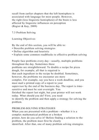 recall from earlier chapters that the left hemisphere is
associated with language for most people. However,
the right (less linguistic hemisphere) of the brain is less
affected by linguistic influences on perception
(Regier & Kay, 2009)
7.3 Problem Solving
Learning Objectives
By the end of this section, you will be able to:
• Describe problem solving strategies
• Define algorithm and heuristic
• Explain some common roadblocks to effective problem solving
People face problems every day—usually, multiple problems
throughout the day. Sometimes these
problems are straightforward: To double a recipe for pizza
dough, for example, all that is required is
that each ingredient in the recipe be doubled. Sometimes,
however, the problems we encounter are more
complex. For example, say you have a work deadline, and you
must mail a printed copy of a report to your
supervisor by the end of the business day. The report is time-
sensitive and must be sent overnight. You
finished the report last night, but your printer will not work
today. What should you do? First, you need
to identify the problem and then apply a strategy for solving the
problem.
PROBLEM-SOLVING STRATEGIES
When you are presented with a problem—whether it is a
complex mathematical problem or a broken
printer, how do you solve it? Before finding a solution to the
problem, the problem must first be clearly
identified. After that, one of many problem solving strategies
 