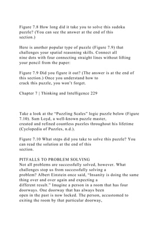 Figure 7.8 How long did it take you to solve this sudoku
puzzle? (You can see the answer at the end of this
section.)
Here is another popular type of puzzle (Figure 7.9) that
challenges your spatial reasoning skills. Connect all
nine dots with four connecting straight lines without lifting
your pencil from the paper:
Figure 7.9 Did you figure it out? (The answer is at the end of
this section.) Once you understand how to
crack this puzzle, you won’t forget.
Chapter 7 | Thinking and Intelligence 229
Take a look at the “Puzzling Scales” logic puzzle below (Figure
7.10). Sam Loyd, a well-known puzzle master,
created and refined countless puzzles throughout his lifetime
(Cyclopedia of Puzzles, n.d.).
Figure 7.10 What steps did you take to solve this puzzle? You
can read the solution at the end of this
section.
PITFALLS TO PROBLEM SOLVING
Not all problems are successfully solved, however. What
challenges stop us from successfully solving a
problem? Albert Einstein once said, “Insanity is doing the same
thing over and over again and expecting a
different result.” Imagine a person in a room that has four
doorways. One doorway that has always been
open in the past is now locked. The person, accustomed to
exiting the room by that particular doorway,
 
