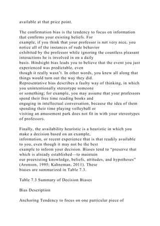available at that price point.
The confirmation bias is the tendency to focus on information
that confirms your existing beliefs. For
example, if you think that your professor is not very nice, you
notice all of the instances of rude behavior
exhibited by the professor while ignoring the countless pleasant
interactions he is involved in on a daily
basis. Hindsight bias leads you to believe that the event you just
experienced was predictable, even
though it really wasn’t. In other words, you knew all along that
things would turn out the way they did.
Representative bias describes a faulty way of thinking, in which
you unintentionally stereotype someone
or something; for example, you may assume that your professors
spend their free time reading books and
engaging in intellectual conversation, because the idea of them
spending their time playing volleyball or
visiting an amusement park does not fit in with your stereotypes
of professors.
Finally, the availability heuristic is a heuristic in which you
make a decision based on an example,
information, or recent experience that is that readily available
to you, even though it may not be the best
example to inform your decision. Biases tend to “preserve that
which is already established—to maintain
our preexisting knowledge, beliefs, attitudes, and hypotheses”
(Aronson, 1995; Kahneman, 2011). These
biases are summarized in Table 7.3.
Table 7.3 Summary of Decision Biases
Bias Description
Anchoring Tendency to focus on one particular piece of
 