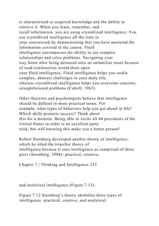 is characterized as acquired knowledge and the ability to
retrieve it. When you learn, remember, and
recall information, you are using crystallized intelligence. You
use crystallized intelligence all the time in
your coursework by demonstrating that you have mastered the
information covered in the course. Fluid
intelligence encompasses the ability to see complex
relationships and solve problems. Navigating your
way home after being detoured onto an unfamiliar route because
of road construction would draw upon
your fluid intelligence. Fluid intelligence helps you tackle
complex, abstract challenges in your daily life,
whereas crystallized intelligence helps you overcome concrete,
straightforward problems (Cattell, 1963).
Other theorists and psychologists believe that intelligence
should be defined in more practical terms. For
example, what types of behaviors help you get ahead in life?
Which skills promote success? Think about
this for a moment. Being able to recite all 44 presidents of the
United States in order is an excellent party
trick, but will knowing this make you a better person?
Robert Sternberg developed another theory of intelligence,
which he titled the triarchic theory of
intelligence because it sees intelligence as comprised of three
parts (Sternberg, 1988): practical, creative,
Chapter 7 | Thinking and Intelligence 233
and analytical intelligence (Figure 7.12).
Figure 7.12 Sternberg’s theory identifies three types of
intelligence: practical, creative, and analytical.
 