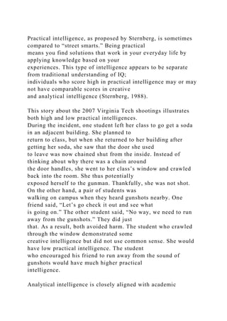 Practical intelligence, as proposed by Sternberg, is sometimes
compared to “street smarts.” Being practical
means you find solutions that work in your everyday life by
applying knowledge based on your
experiences. This type of intelligence appears to be separate
from traditional understanding of IQ;
individuals who score high in practical intelligence may or may
not have comparable scores in creative
and analytical intelligence (Sternberg, 1988).
This story about the 2007 Virginia Tech shootings illustrates
both high and low practical intelligences.
During the incident, one student left her class to go get a soda
in an adjacent building. She planned to
return to class, but when she returned to her building after
getting her soda, she saw that the door she used
to leave was now chained shut from the inside. Instead of
thinking about why there was a chain around
the door handles, she went to her class’s window and crawled
back into the room. She thus potentially
exposed herself to the gunman. Thankfully, she was not shot.
On the other hand, a pair of students was
walking on campus when they heard gunshots nearby. One
friend said, “Let’s go check it out and see what
is going on.” The other student said, “No way, we need to run
away from the gunshots.” They did just
that. As a result, both avoided harm. The student who crawled
through the window demonstrated some
creative intelligence but did not use common sense. She would
have low practical intelligence. The student
who encouraged his friend to run away from the sound of
gunshots would have much higher practical
intelligence.
Analytical intelligence is closely aligned with academic
 