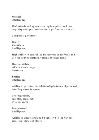 Musical
intelligence
Understands and appreciates rhythm, pitch, and tone;
may play multiple instruments or perform as a vocalist
Composer, performer
Bodily
kinesthetic
intelligence
High ability to control the movements of the body and
use the body to perform various physical tasks
Dancer, athlete,
athletic coach, yoga
instructor
Spatial
intelligence
Ability to perceive the relationship between objects and
how they move in space
Choreographer,
sculptor, architect,
aviator, sailor
Interpersonal
intelligence
Ability to understand and be sensitive to the various
emotional states of others
 
