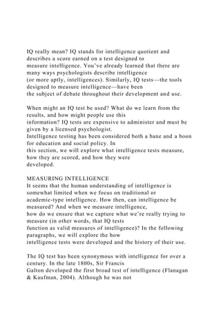 IQ really mean? IQ stands for intelligence quotient and
describes a score earned on a test designed to
measure intelligence. You’ve already learned that there are
many ways psychologists describe intelligence
(or more aptly, intelligences). Similarly, IQ tests—the tools
designed to measure intelligence—have been
the subject of debate throughout their development and use.
When might an IQ test be used? What do we learn from the
results, and how might people use this
information? IQ tests are expensive to administer and must be
given by a licensed psychologist.
Intelligence testing has been considered both a bane and a boon
for education and social policy. In
this section, we will explore what intelligence tests measure,
how they are scored, and how they were
developed.
MEASURING INTELLIGENCE
It seems that the human understanding of intelligence is
somewhat limited when we focus on traditional or
academic-type intelligence. How then, can intelligence be
measured? And when we measure intelligence,
how do we ensure that we capture what we’re really trying to
measure (in other words, that IQ tests
function as valid measures of intelligence)? In the following
paragraphs, we will explore the how
intelligence tests were developed and the history of their use.
The IQ test has been synonymous with intelligence for over a
century. In the late 1800s, Sir Francis
Galton developed the first broad test of intelligence (Flanagan
& Kaufman, 2004). Although he was not
 