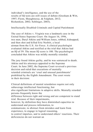 individual’s intelligence, and the use of the
results of IQ tests are still issues of debate (Gresham & Witt,
1997; Flynn, Shaughnessy, & Fulgham, 2012;
Richardson, 2002; Schlinger, 2003).
Intellectually Disabled Criminals and Capital Punishment
The case of Atkins v. Virginia was a landmark case in the
United States Supreme Court. On August 16, 1996,
two men, Daryl Atkins and William Jones, robbed, kidnapped,
and then shot and killed Eric Nesbitt, a local
airman from the U.S. Air Force. A clinical psychologist
evaluated Atkins and testified at the trial that Atkins had
an IQ of 59. The mean IQ score is 100. The psychologist
concluded that Atkins was mildly mentally retarded.
The jury found Atkins guilty, and he was sentenced to death.
Atkins and his attorneys appealed to the Supreme
Court. In June 2002, the Supreme Court reversed a previous
decision and ruled that executions of mentally
retarded criminals are ‘cruel and unusual punishments’
prohibited by the Eighth Amendment. The court wrote
in their decision:
Clinical definitions of mental retardation require not only
subaverage intellectual functioning, but
also significant limitations in adaptive skills. Mentally retarded
persons frequently know the
difference between right and wrong and are competent to stand
trial. Because of their impairments,
however, by definition they have diminished capacities to
understand and process information, to
communicate, to abstract from mistakes and learn from
experience, to engage in logical reasoning,
to control impulses, and to understand others’ reactions. Their
deficiencies do not warrant an
 
