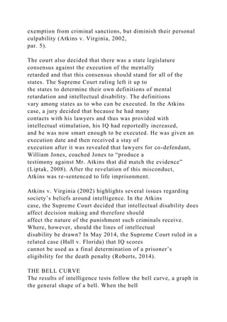 exemption from criminal sanctions, but diminish their personal
culpability (Atkins v. Virginia, 2002,
par. 5).
The court also decided that there was a state legislature
consensus against the execution of the mentally
retarded and that this consensus should stand for all of the
states. The Supreme Court ruling left it up to
the states to determine their own definitions of mental
retardation and intellectual disability. The definitions
vary among states as to who can be executed. In the Atkins
case, a jury decided that because he had many
contacts with his lawyers and thus was provided with
intellectual stimulation, his IQ had reportedly increased,
and he was now smart enough to be executed. He was given an
execution date and then received a stay of
execution after it was revealed that lawyers for co-defendant,
William Jones, coached Jones to “produce a
testimony against Mr. Atkins that did match the evidence”
(Liptak, 2008). After the revelation of this misconduct,
Atkins was re-sentenced to life imprisonment.
Atkins v. Virginia (2002) highlights several issues regarding
society’s beliefs around intelligence. In the Atkins
case, the Supreme Court decided that intellectual disability does
affect decision making and therefore should
affect the nature of the punishment such criminals receive.
Where, however, should the lines of intellectual
disability be drawn? In May 2014, the Supreme Court ruled in a
related case (Hall v. Florida) that IQ scores
cannot be used as a final determination of a prisoner’s
eligibility for the death penalty (Roberts, 2014).
THE BELL CURVE
The results of intelligence tests follow the bell curve, a graph in
the general shape of a bell. When the bell
 