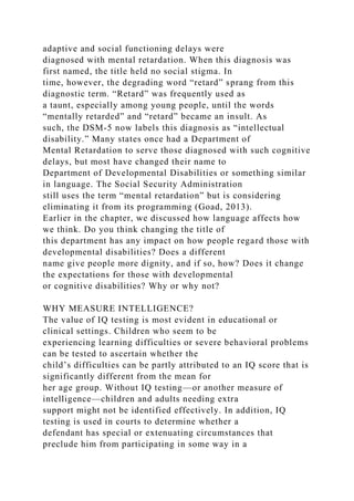 adaptive and social functioning delays were
diagnosed with mental retardation. When this diagnosis was
first named, the title held no social stigma. In
time, however, the degrading word “retard” sprang from this
diagnostic term. “Retard” was frequently used as
a taunt, especially among young people, until the words
“mentally retarded” and “retard” became an insult. As
such, the DSM-5 now labels this diagnosis as “intellectual
disability.” Many states once had a Department of
Mental Retardation to serve those diagnosed with such cognitive
delays, but most have changed their name to
Department of Developmental Disabilities or something similar
in language. The Social Security Administration
still uses the term “mental retardation” but is considering
eliminating it from its programming (Goad, 2013).
Earlier in the chapter, we discussed how language affects how
we think. Do you think changing the title of
this department has any impact on how people regard those with
developmental disabilities? Does a different
name give people more dignity, and if so, how? Does it change
the expectations for those with developmental
or cognitive disabilities? Why or why not?
WHY MEASURE INTELLIGENCE?
The value of IQ testing is most evident in educational or
clinical settings. Children who seem to be
experiencing learning difficulties or severe behavioral problems
can be tested to ascertain whether the
child’s difficulties can be partly attributed to an IQ score that is
significantly different from the mean for
her age group. Without IQ testing—or another measure of
intelligence—children and adults needing extra
support might not be identified effectively. In addition, IQ
testing is used in courts to determine whether a
defendant has special or extenuating circumstances that
preclude him from participating in some way in a
 