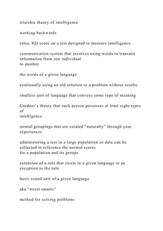 triarchic theory of intelligence
working backwards
(also, IQ) score on a test designed to measure intelligence
communication system that involves using words to transmit
information from one individual
to another
the words of a given language
continually using an old solution to a problem without results
smallest unit of language that conveys some type of meaning
Gardner’s theory that each person possesses at least eight types
of
intelligence
mental groupings that are created “naturally” through your
experiences
administering a test to a large population so data can be
collected to reference the normal scores
for a population and its groups
extension of a rule that exists in a given language to an
exception to the rule
basic sound unit of a given language
aka “street smarts”
method for solving problems
 