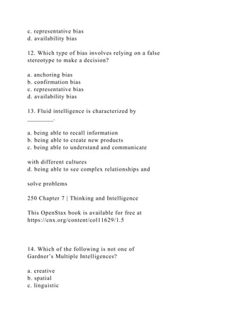 c. representative bias
d. availability bias
12. Which type of bias involves relying on a false
stereotype to make a decision?
a. anchoring bias
b. confirmation bias
c. representative bias
d. availability bias
13. Fluid intelligence is characterized by
________.
a. being able to recall information
b. being able to create new products
c. being able to understand and communicate
with different cultures
d. being able to see complex relationships and
solve problems
250 Chapter 7 | Thinking and Intelligence
This OpenStax book is available for free at
https://cnx.org/content/col11629/1.5
14. Which of the following is not one of
Gardner’s Multiple Intelligences?
a. creative
b. spatial
c. linguistic
 
