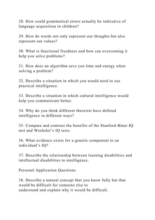 28. How could grammatical errors actually be indicative of
language acquisition in children?
29. How do words not only represent our thoughts but also
represent our values?
30. What is functional fixedness and how can overcoming it
help you solve problems?
31. How does an algorithm save you time and energy when
solving a problem?
32. Describe a situation in which you would need to use
practical intelligence.
33. Describe a situation in which cultural intelligence would
help you communicate better.
34. Why do you think different theorists have defined
intelligence in different ways?
35. Compare and contrast the benefits of the Stanford-Binet IQ
test and Wechsler’s IQ tests.
36. What evidence exists for a genetic component to an
individual’s IQ?
37. Describe the relationship between learning disabilities and
intellectual disabilities to intelligence.
Personal Application Questions
38. Describe a natural concept that you know fully but that
would be difficult for someone else to
understand and explain why it would be difficult.
 