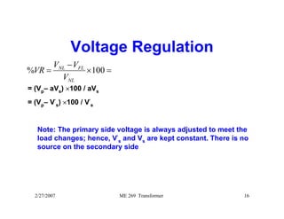 Voltage Regulation 
VR V V 
% = 100 
× = 
− 
NL FL 
V 
NL 
= (Vp– aVs) ×100 / aVs 
= (Vp– V′ 
s) ×100 / V′ 
s 
Note: The primary side voltage is always adjusted to meet the 
load changes; hence, V′ 
s and Vs are kept constant. There is no 
source on the secondary side 
2/27/2007 ME 269 Transformer 16 
 