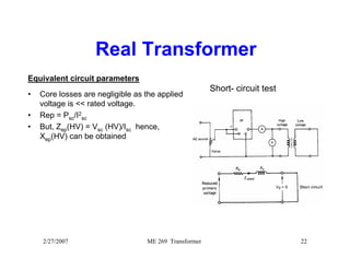 Real Transformer 
Equivalent circuit parameters 
• Core losses are negligible as the applied 
voltage is << rated voltage. 
• Rep = Psc/I2 
sc 
• But, Zep(HV) = Vsc (HV)/Isc hence, 
Xep(HV) can be obtained 
Short- circuit test 
2/27/2007 ME 269 Transformer 22 
 