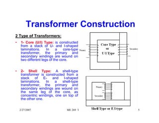 Transformer Construction 
2 Type of Transformers: 
• 1- Core (U/I) Type: is constructed 
from a stack of U- and I-shaped 
laminations. In a core-type 
transformer, the primary and 
secondary windings are wound on 
two different legs of the core. 
• 2- Shell Type: A shell-type 
transformer is constructed from a 
stack of E- and I-shaped 
laminations. In a shell-type 
transformer, the primary and 
secondary windings are wound on 
the same leg of the core, as 
concentric windings, one on top of 
the other one. 
2/27/2007 ME 269 Transformer 5 
 