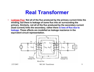 Real Transformer 
• Leakage Flux: Not all of the flux produced by the primary current links the 
winding, but there is leakage of some flux into air surrounding the 
primary. Similarly, not all of the flux produced by the secondary current 
(load current) links the secondary, rather there is loss of flux due to 
leakage. These effects are modelled as leakage reactance in the 
equivalent circuit representation. 
2/27/2007 ME 269 Transformer 9 
 