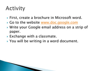    First, create a brochure in Microsoft word.
   Go to the website www.doc.google.com
   Write your Google email address on a strip of
    paper.
   Exchange with a classmate.
   You will be writing in a word document.
 