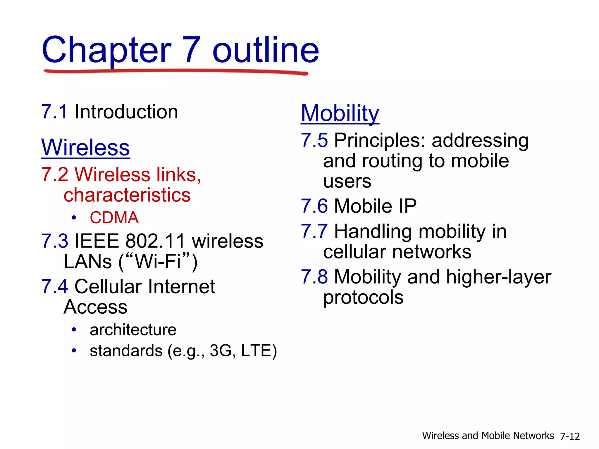 Chapter 7 outline
7.1 Introduction
Wireless
7.2 Wireless links,
characteristics
• CDMA
7.3 IEEE 802.11 wireless
LANs (“Wi-Fi”)
7.4 Cellular Internet
Access
• architecture
• standards (e.g., 3G, LTE)
Mobility
7.5 Principles: addressing
and routing to mobile
users
7.6 Mobile IP
7.7 Handling mobility in
cellular networks
7.8 Mobility and higher-layer
protocols
7-12Wireless and Mobile Networks
 