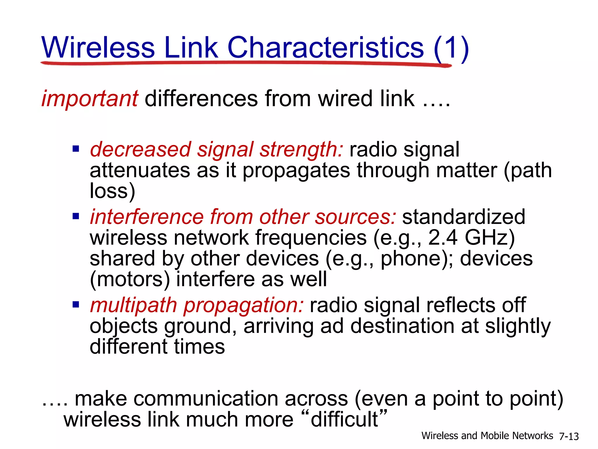 Wireless Link Characteristics (1)
important differences from wired link ….
 decreased signal strength: radio signal
attenuates as it propagates through matter (path
loss)
 interference from other sources: standardized
wireless network frequencies (e.g., 2.4 GHz)
shared by other devices (e.g., phone); devices
(motors) interfere as well
 multipath propagation: radio signal reflects off
objects ground, arriving ad destination at slightly
different times
…. make communication across (even a point to point)
wireless link much more “difficult”
7-13Wireless and Mobile Networks
 