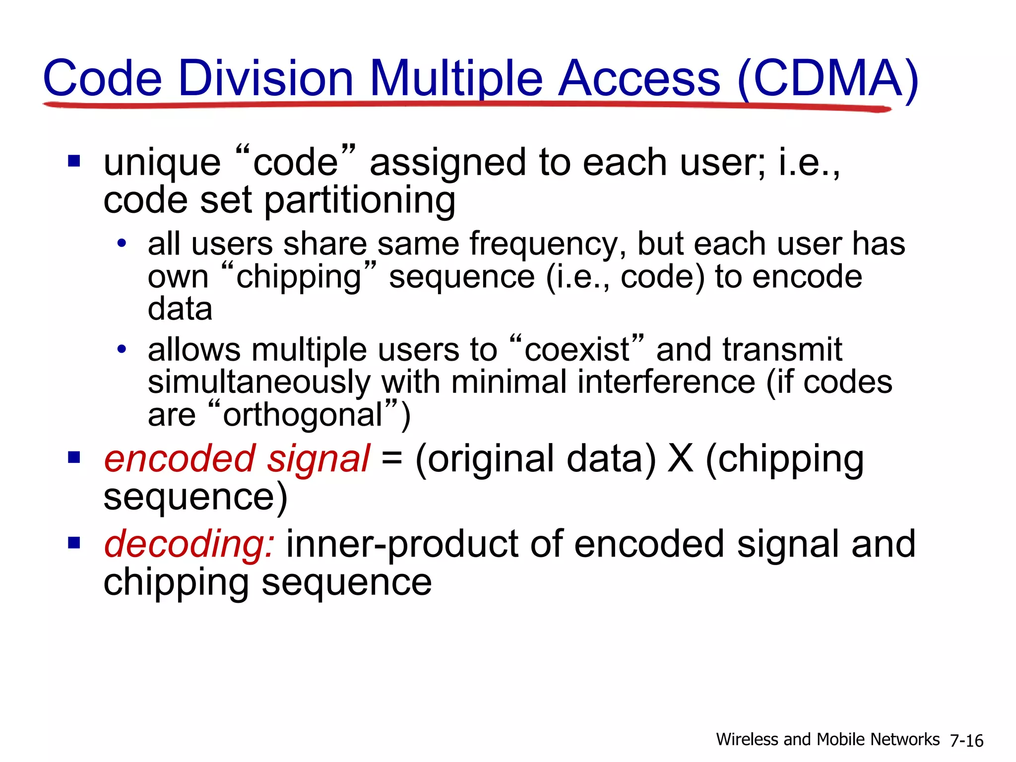 Code Division Multiple Access (CDMA)
 unique “code” assigned to each user; i.e.,
code set partitioning
• all users share same frequency, but each user has
own “chipping” sequence (i.e., code) to encode
data
• allows multiple users to “coexist” and transmit
simultaneously with minimal interference (if codes
are “orthogonal”)
 encoded signal = (original data) X (chipping
sequence)
 decoding: inner-product of encoded signal and
chipping sequence
7-16Wireless and Mobile Networks
 